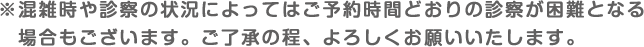 ※混雑時や診察の状況によってはご予約時間どおりの診察が困難となる場合もございます。ご了承の程、よろしくお願いいたします。